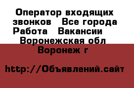  Оператор входящих звонков - Все города Работа » Вакансии   . Воронежская обл.,Воронеж г.